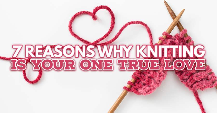 7 REASONS WHY KNITTING IS YOUR ONE TRUE LOVE