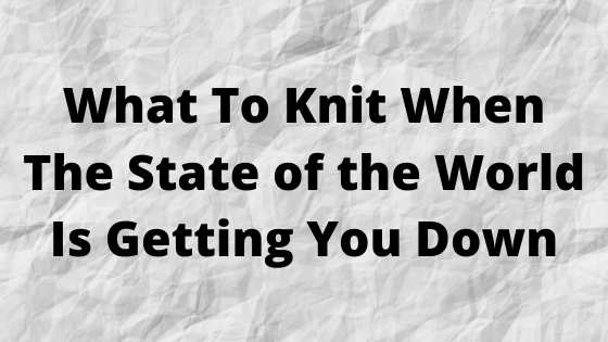 What To Knit When The State Of The World Is Getting You Down