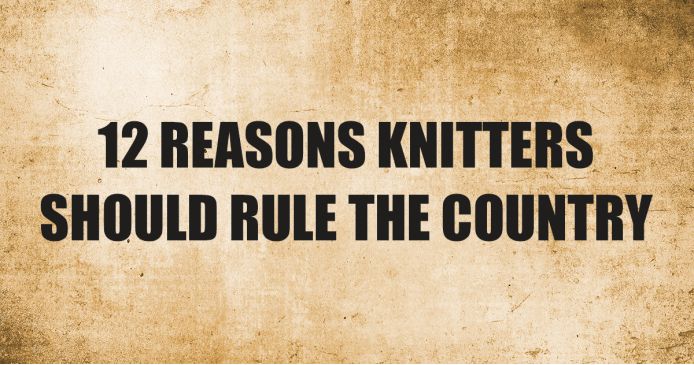 12 Reasons Knitters Should Rule The Country Knitting Blog